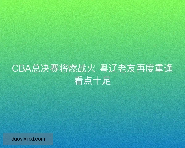 CBA总决赛将燃战火 粤辽老友再度重逢看点十足