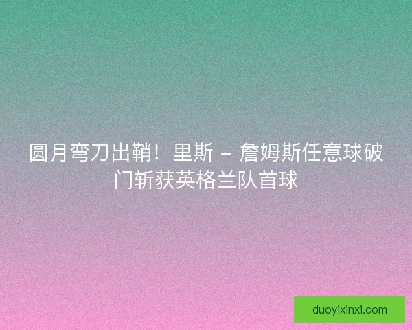 圆月弯刀出鞘！里斯 - 詹姆斯任意球破门斩获英格兰队首球